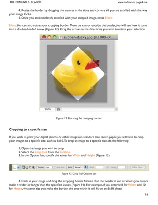 16
 5HVL]H WKH ERUGHU E GUDJJLQJ WKH VTXDUHV DW WKH VLGHV DQG FRUQHUV WLOO RX DUH VDWLVÀHG ZLWK WKH ZD
your image looks.
 2QFH RX DUH FRPSOHWHO VDWLVÀHG ZLWK RXU FURSSHG LPDJH SUHVV Enter.
Note:You can also rotate your cropping border. Move the cursor outside the border, you will see how it turns
into a double-headed arrow (Figure 12). Drag the arrows in the directions you wish to rotate your selection.
Figure 12. Rotating the cropping border
URSSLQJ WR D VSHFLÀF VL]H
If you wish to print your digital photos or other images on standard size photo paper, you will have to crop
RXU LPDJHV WR D VSHFLÀF VL]H VXFK DV [7R FURS DQ LPDJH WR D VSHFLÀF VL]H GR WKH IROORZLQJ
1. Open the image you wish to crop.
2. Select the Crop Tool from the Toolbox.
3. In the Options bar, specify the values for Width and Height (Figure 13).
Figure 13. Crop Tool Options bar
4. Click in your image and drag the cropping border. Notice that the border is con strained -you cannot
PDNH LW ZLGHU RU ORQJHU WKDQ WKH VSHFLÀHG YDOXHV )LJXUH  