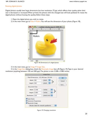 19
Resizing in Photoshop can help you print your images in standard photo sizes, resize and preserve the high
quality of digital photos, and enlarge small images to a poster size.
5HVL]LQJ WR D VSHFLÀF VL]H
To resize your image to a preset size, follow the steps below:
1. In the main menu, go to File  New.
2. In the New dialog box, click on the Preset dropdown menu.You will see several preset sizes, such as
2x3, 4x6 and 5x7 with the preset resolution of 300 ppi (Figure 17).
Figure 17. Preset size in the New dialog box
3. Choose the size that you wish and click OK.
Note:All the preset sizes are in portrait orientation. If you wish to resize an image with the landscape orienta-
tion, you need to create your own preset.To create your own size, do the following:
1.Type in the values for Width and Height, for example 7x5.
2.Type in your desired resolution (150 ppi for high quality prints, and 72 ppi is good for web images).
3. Click the Save Preset button
12. Resizing
MR. EDMUND S. BLANCO www.mrblanco.page4.me
 