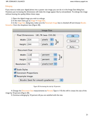 20
Resizing digital photos
Digital photos usually have large dimensions but low resolution, 72 ppi, which effects their quality when their
size is decreased or increased.When printed, the photos with the changed size will look pixilated.To resize the
digital photos without loosing the quality, follow these steps:
1. Open the digital photo you wish to resize.
2. In the main menu, go toView  Rulers.You will see the dimension of your photo (Figure 18).
Figure 18. Dimensions of a digital photo
3. In the main menu, go to Image  Image Size.
4. In the Image Size dialog box, check the Resample Image box off (Figure 19).Type in your desired
resolution (anything between 150 and 300 ppi).The photo is now 3.208 x 3.083 inches.
Figure 19. Changing resolution
MR. EDMUND S. BLANCO www.mrblanco.page4.me
 