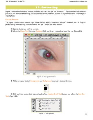 21
Enlarging
If you want to make your digital photo into a poster size image, you can do it in the Image Size dialog box.
However, just increasing the dimensions will make the image appear blurry and pixilated. To enlarge the image
without loosing the quality, follow these steps:
1. Open the digital image you wish to enlarge.
2. In the main menu, go to Image  Image Size.
3. In the Image Size dialog box, make sure the Resample Image box is checked off and choose Bicubic
Smoother from the dropdown box (Figure 20).
Figure 20. Increasing the size by 10 percent
4. Change the Document Size measurements to Percent.Type in 110; this will in crease the size of the
image by 10 percent (Figure 20).
 RQWLQXH HQODUJLQJ E  SHUFHQW WLOO RX DUH VDWLVÀHG ZLWK WKH VL]H
MR. EDMUND S. BLANCO www.mrblanco.page4.me
 