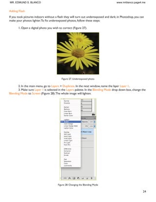23
5. Click on the red part of the eye and paint, holding down the mouse button.You will see how the red
will disappear (Figure 23).
Figure 23. Red eye corrected
Hot Spot Removal
8VLQJ D ÁDVK FDQ DOVR FDXVH DQRWKHU SUREOHP VKLQ DUHDV RQ SHRSOH·V IDFHV RU WKH ÁDVK UHÁHFWLRQ LQ WKH VKLQ
surfaces.To correct this problem, follow the steps below:
1. Open the photo you wish to correct.
2. Select the Clone Stamp Tool from the Toolbox.
3. In the Options bar, change the Blend Mode from Normal to Darken (Figure 24).
Figure 24. Setting the options for the Clone Stamp Tool
4. Set the Opacity to 50 percent.
5. Choose a soft-edged brush, set the diameter to 40 or 50.
6. tHold down the Shift key and click in the clean area (without “hot spots”) to get a sample of color
(Figure 25).
Figure 25. Clone Stamp selection
7. Paint over the “hot spot”, the light area will gradually darken (Figure 26).
Figure 26. Corrected image
MR. EDMUND S. BLANCO www.mrblanco.page4.me
 