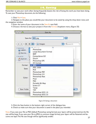 Figure 29. Corrected photo
Color Adjustment
Color adjustment options in Photoshop CS5 can help you to make your digital photos look more natural.To
color correct your images, follow these steps:
1. Open the image you wish to correct.
2. In the main menu, go to Image  Adjustments  Levels.You will see a dialog box displaying a diagram
of the colors in your image (Figure 30).The black triangle is for shadows, the gray is for midtones, the white
is for highlights. In the Channels dropdown menu, you can choose between RGB, Red, Green, or Blue.These
indicate whether your changes effect all the colors, or just one (red, green, or blue).
Figure 30. Levels dialog box
MR. EDMUND S. BLANCO www.mrblanco.page4.me
 