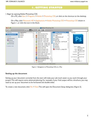 3
1. Begin by opening Adobe Photoshop CS5.
On a PC, click Start > Programs > Adobe > Photoshop CS5, or click on the shortcut on the desktop.
On a Mac, click Macintosh HD > Applications > Adobe Photoshop CS5 > Photoshop CS5 shown in
Figure 1, or click the icon in the Dock.
Figure 1. Navigation to Photoshop CS5 on a Mac
Setting up the document
Setting up your document correctly from the start will make your job much easier as you work through your
SURMHFW7KLV ZLOO UHTXLUH VRPH DGYDQFHG SODQQLQJ )RU H[DPSOH LI RXU ÀQDO RXWSXW ZLOO EH D EURFKXUH RX PD
need to set up your document to be horizontal and double-sided.
To create a new document, click File  New.This will open the Document Setup dialog box (Figure 2).
1. GETTING STARTED
MR. EDMUND S. BLANCO www.mrblanco.page4.me
 