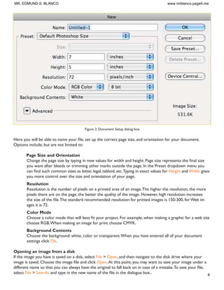 4
Figure 2. Document Setup dialog box
+HUH RX ZLOO EH DEOH WR QDPH RXU ÀOH VHW XS WKH FRUUHFW SDJH VL]H DQG RULHQWDWLRQ IRU RXU GRFXPHQW
Options include, but are not limited to:
Page Size and Orientation
KDQJH WKH SDJH VL]H E WSLQJ LQ QHZ YDOXHV IRU ZLGWK DQG KHLJKW 3DJH VL]H UHSUHVHQWV WKH ÀQDO VL]H
you want after bleeds or trimming other marks outside the page. In the Preset dropdown menu you
FDQ ÀQG VXFK FRPPRQ VL]HV DV OHWWHU OHJDO WDEORLG HWF7SLQJ LQ H[DFW YDOXHV IRU Height andWidth gives
you more control over the size and orientation of your page.
Resolution
Resolution is the number of pixels on a printed area of an image.The higher the resolution, the more
pixels there are on the page, the better the quality of the image. However, high resolution increases
WKH VL]H RI WKH ÀOH7KH VWDQGDUG UHFRPPHQGHG UHVROXWLRQ IRU SULQWHG LPDJHV LV  IRU :HE LP
ages it is 72.
Color Mode
KRRVH D FRORU PRGH WKDW ZLOO EHVW ÀW RXU SURMHFW )RU H[DPSOH ZKHQ PDNLQJ D JUDSKLF IRU D ZHE VLWH
choose RGB.When making an image for print choose CMYK.
Background Contents
Choose the background: white, color or transparent.When you have entered all of your document
settings click Ok.
Opening an image from a disk
If the image you have is saved on a disk, select File  Open, and then navigate to the disk drive where your
LPDJH LV VDYHG KRRVH WKH LPDJH ÀOH DQG FOLFN Open.At this point, you may want to save your image under a
GLIIHUHQW QDPH VR WKDW RX FDQ DOZDV KDYH WKH RULJLQDO WR IDOO EDFN RQ LQ FDVH RI D PLVWDNH7R VDYH RXU ÀOH
select File  Save As DQG WSH LQ WKH QHZ QDPH RI WKH ÀOH LQ WKH GLDORJXH ER[
MR. EDMUND S. BLANCO www.mrblanco.page4.me
 