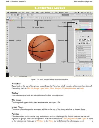 5
Figure 3.This is the layout of Adobe Photoshop interface.
Menu Bar
If you look at the top of the screen you will see the Menu bar which contains all the main functions of
Photoshop, such as File, Edit, Image, Layer, Select, Filter, Analysis, 3D,View,Window, and Help.
Toolbar
Most of the major tools are located in the Toolbar for easy access.
The Image
7KH LPDJH ZLOO DSSHDU LQ LWV RZQ ZLQGRZ RQFH RX RSHQ D ÀOH
Image Name
The name of any image that you open will be at the top of the image window as shown above.
Palettes
Palettes contain functions that help you monitor and modify images. By default, palettes are stacked
together in groups.These are the palettes that are usually visible: Color,Adjustments and Layers. If none
of the palettes are visible, go to Window in the Menu bar and choose the palettes you need.
2. Interface Layout
MR. EDMUND S. BLANCO www.mrblanco.page4.me
 