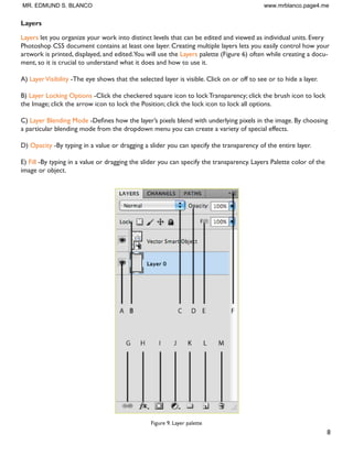 8
Layers
Layers let you organize your work into distinct levels that can be edited and viewed as individual units. Every
Photoshop CS5 document contains at least one layer. Creating multiple layers lets you easily control how your
artwork is printed, displayed, and edited.You will use the Layers palette (Figure 6) often while creating a docu-
ment, so it is crucial to understand what it does and how to use it.
A) LayerVisibility -The eye shows that the selected layer is visible. Click on or off to see or to hide a layer.
B) Layer Locking Options -Click the checkered square icon to lock Transparency; click the brush icon to lock
the Image; click the arrow icon to lock the Position; click the lock icon to lock all options.
C) Layer Blending Mode 'HÀQHV KRZ WKH ODHU·V SL[HOV EOHQG ZLWK XQGHUOLQJ SL[HOV LQ WKH LPDJH % FKRRVLQJ
a particular blending mode from the dropdown menu you can create a variety of special effects.
D) Opacity -By typing in a value or dragging a slider you can specify the transparency of the entire layer.
E) Fill -By typing in a value or dragging the slider you can specify the transparency. Layers Palette color of the
image or object.
Figure 9. Layer palette
MR. EDMUND S. BLANCO www.mrblanco.page4.me
 