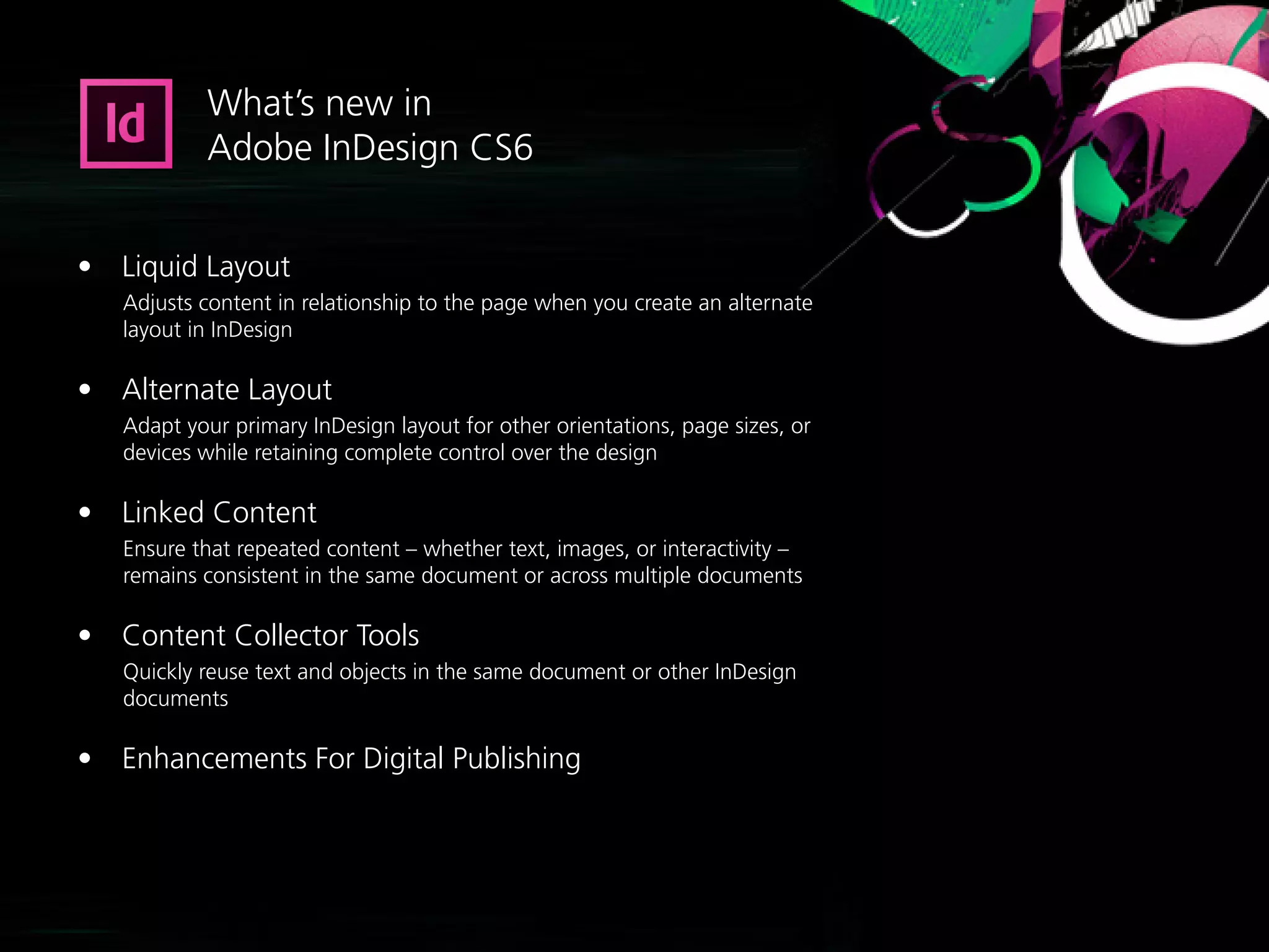 What’s new in
           Adobe InDesign CS6


•	 Liquid Layout
   Adjusts content in relationship to the page when you create an alternate
   layout in InDesign

•	 Alternate Layout
   Adapt your primary InDesign layout for other orientations, page sizes, or
   devices while retaining complete control over the design

•	 Linked Content
   Ensure that repeated content – whether text, images, or interactivity –
   remains consistent in the same document or across multiple documents

•	 Content Collector Tools
   Quickly reuse text and objects in the same document or other InDesign
   documents

•	 Enhancements For Digital Publishing
 