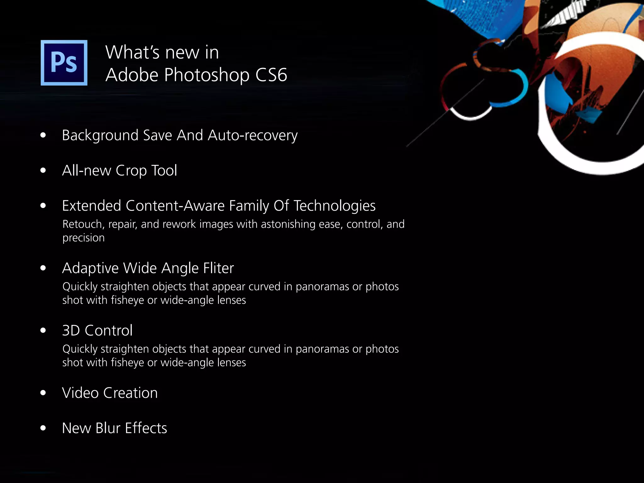 What’s new in
           Adobe Photoshop CS6


•	 Background Save And Auto-recovery

•	 All-new Crop Tool

•	 Extended Content-Aware Family Of Technologies
   Retouch, repair, and rework images with astonishing ease, control, and
   precision

•	 Adaptive Wide Angle Fliter
   Quickly straighten objects that appear curved in panoramas or photos
   shot with fisheye or wide-angle lenses

•	 3D Control
   Quickly straighten objects that appear curved in panoramas or photos
   shot with fisheye or wide-angle lenses

•	 Video Creation

•	 New Blur Effects
 