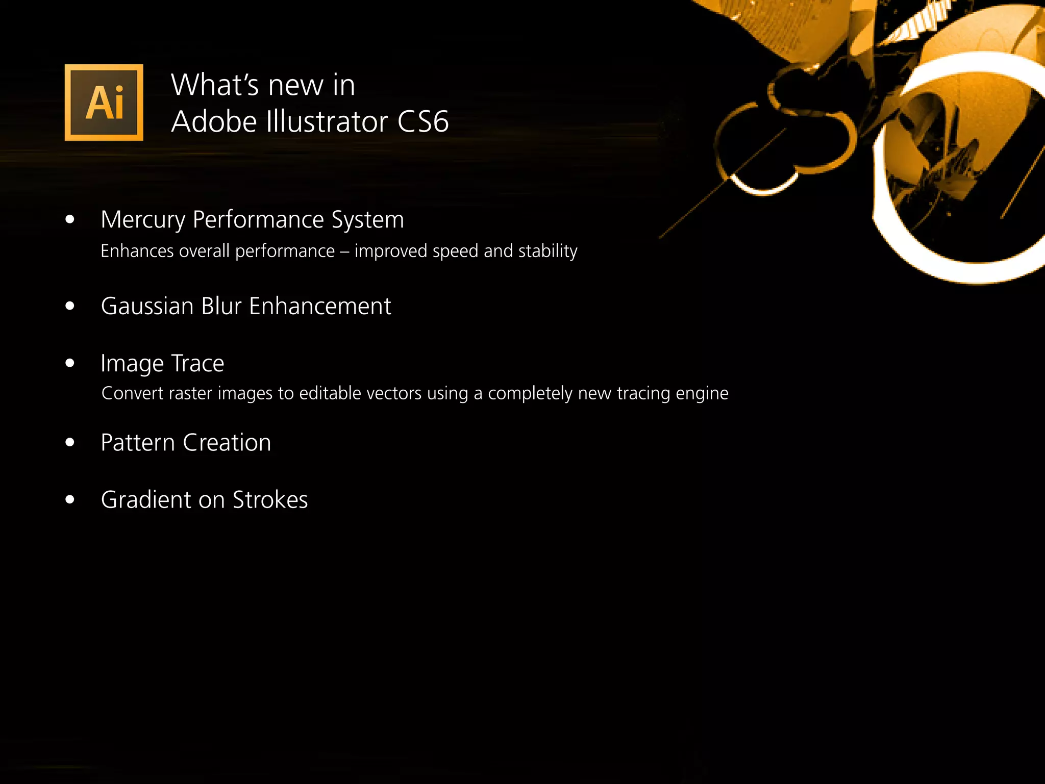 What’s new in
            Adobe Illustrator CS6


•	 Mercury Performance System
	 Enhances overall performance – improved speed and stability

•	 Gaussian Blur Enhancement

•	 Image Trace
    Convert raster images to editable vectors using a completely new tracing engine

•	 Pattern Creation

•	 Gradient on Strokes
 