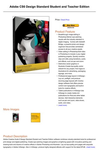 Adobe CS6 Design Standard Student and Teacher Edition



                                                                         Price: Check Price




                                                                         Product Feature
                                                                            • Breakthrough image editing in
                                                                              Photoshop-Deliver eye-catching
                                                                              results with the industry standard in
                                                                              digital imaging. Comes with Adobe®
                                                                              Bridge, a powerful photo and design
                                                                              organizer that provides centralized
                                                                              access to all your creative assets.
                                                                            • Video editing in Photoshop-Edit video
                                                                              in Photoshop to include in your digital
                                                                              publishing projects. Quickly combine
                                                                              clips and stills using transitions, audio,
                                                                              and effects, such as pan and zoom.
                                                                            • Distinctive vector graphics in
                                                                              Illustrator-Create top-quality vector
                                                                              artwork for any project, from logos to
                                                                              illustrations for advertising, packaging,
                                                                              signage, and more.
                                                                            • Professional page layout in InDesign-
                                                                              Lay out, preflight, and produce
                                                                              stunning page layouts with intuitive
                                                                              design software that offers precise
                                                                              control over typography and built-in
                                                                              tools for creative effects.
                                                                            • Tablet publications in InDesign-Use
                                                                              InDesign to create media-rich
                                                                              publications for iPad and other tablet
                                                                              devices. Add interactive elements
                                                                              such as pan and zoom, slide shows,
                                                                              audio, and video.
                                                                            • (read more)

More Images




Product Description
Adobe Creative Suite 6 Design Standard Student and Teacher Edition software combines industry-standard tools for professional
print design and digital publishing. Create eye-catching images and graphics at lightning speed with innovative painting and
drawing tools and dozens of creative effects in Adobe Photoshop and Illustrator. Lay out top-quality print pages with exquisite
typography in Adobe InDesign. Also in InDesign, produce highly designed eBooks with support for the latest EPUB...(read more)
 