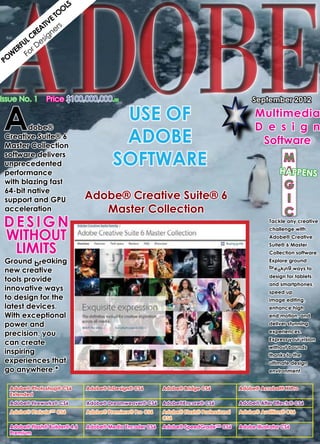 ADOBE
                    LS
                   O
                 TO
               VE s
             TI r
           EA ne
          R g
       L C esi
     FU D
   ER or
  W F
PO




A
Issue No. 1 Price $100,000,000.00                                                           September 2012
         		
         	                               USE OF                                              Multimedia
         dobe® 	                                                                             D e s i g n
  Creative Suite® 6
  Master Collection
                                         ADOBE                                                Software
  software delivers
  unprecedented                         SOFTWARE                                                        M
                                                                                                       HAPPENS
                                                                                                        A
  performance
  with blazing fast
  64-bit native
                                                                                                        G
  support and GPU      Adobe® Creative Suite®                                   6                       I
  acceleration               Master Collection                                                          C
D esig n                                                                                           Tackle any creative


without
                                                                                                   challenge with
                                                                                                   Adobe® Creative

  limits                                                                                           Suite® 6 Master
                                                                                                   Collection software.
Ground breaking                                                                                    Explore ground
                                                                                                   breaking ways to
new creative
                                                                                                   design for tablets
tools provide
                                                                                                   and smartphones,
innovative ways                                                                                    speed up
to design for the                                                                                  image editing,
latest devices.                                                                                    enhance high
With exceptional                                                                                   end motion, and
power and                                                                                          deliver stunning

precision, you                                                                                     experiences.
                                                                                                   Express your vision
can create
                                                                                                   without bounds
inspiring                                                                                          thanks to the
experiences that                                                                                   ultimate design
go anywhere.*                                                                                      environment


  Adobe® Photoshop® CS6        Adobe® InDesign® CS6       Adobe® Bridge CS6            Adobe® Acrobat® X Pro
  Extended
  Adobe® Fireworks® CS6        Adobe® Dreamweaver® CS6    Adobe®Encore® CS6            Adobe® After Effects® CS6
  Adobe® Prelude™ CS6          Adobe® Premiere® Pro CS6   Adobe® Flash® Professional   Adobe® Audition® CS6
                                                          CS6
  Adobe® Flash® Builder® 4.6   Adobe® Media Encoder CS6   Adobe® SpeedGrade™ CS6       Adobe Illustrator CS6
  Premium
 