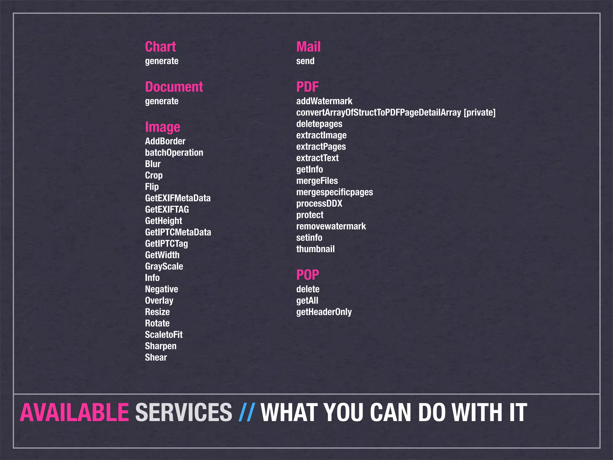 Chart             Mail
           generate          send

           Document          PDF
           generate          addWatermark
                             convertArrayOfStructToPDFPageDetailArray [private]
                             deletepages
           Image             extractImage
           AddBorder
                             extractPages
           batchOperation
                             extractText
           Blur
                             getInfo
           Crop
                             mergeFiles
           Flip
                             mergespeciﬁcpages
           GetEXIFMetaData
                             processDDX
           GetEXIFTAG
                             protect
           GetHeight
                             removewatermark
           GetIPTCMetaData
                             setinfo
           GetIPTCTag
                             thumbnail
           GetWidth
           GrayScale
           Info              POP
           Negative          delete
           Overlay           getAll
           Resize            getHeaderOnly
           Rotate
           ScaletoFit
           Sharpen
           Shear




AVAILABLE SERVICES // WHAT YOU CAN DO WITH IT
 