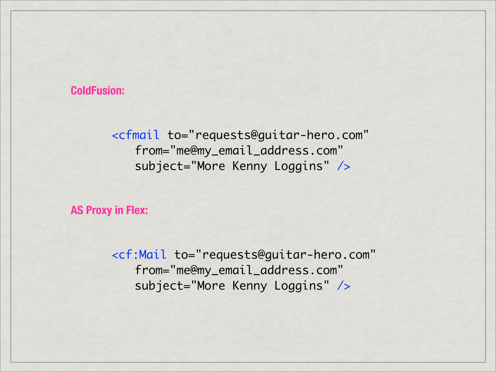 ColdFusion:


        <cfmail to="requests@guitar-hero.com"
        	 from="me@my_email_address.com"
        	 subject="More Kenny Loggins" />


AS Proxy in Flex:


        <cf:Mail to="requests@guitar-hero.com"
        	 from="me@my_email_address.com"
        	 subject="More Kenny Loggins" />
 