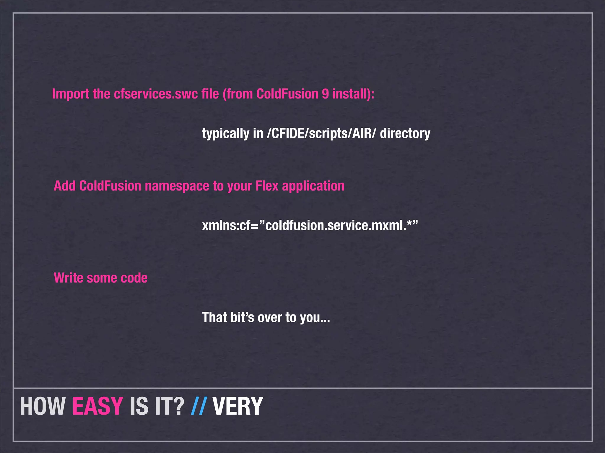 Import the cfservices.swc ﬁle (from ColdFusion 9 install):

                             typically in /CFIDE/scripts/AIR/ directory


   Add ColdFusion namespace to your Flex application

                             xmlns:cf=”coldfusion.service.mxml.*”


   Write some code

                             That bit’s over to you...




HOW EASY IS IT? // VERY
 