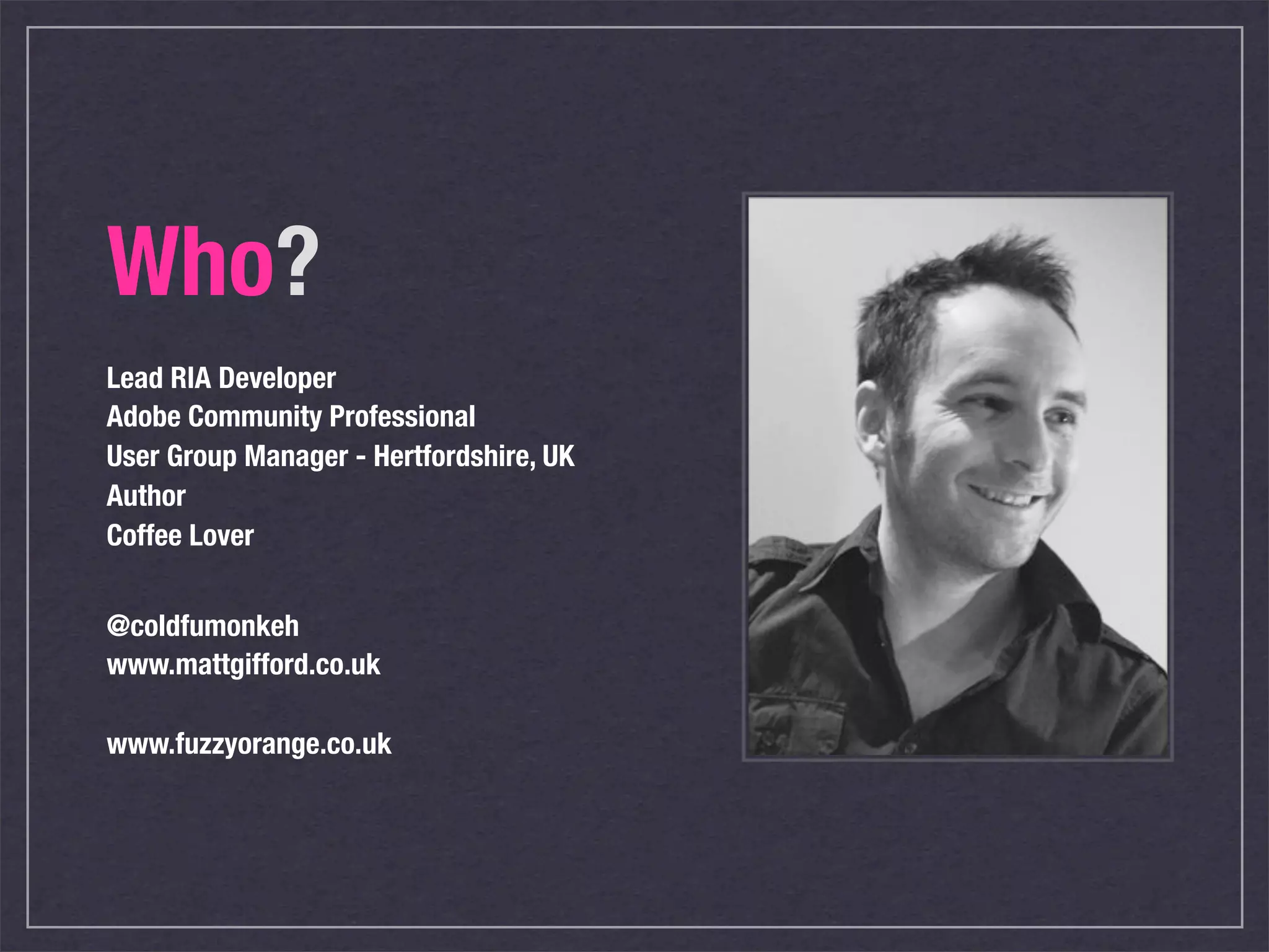 Who?
Lead RIA Developer
Adobe Community Professional
User Group Manager - Hertfordshire, UK
Author
Coffee Lover


@coldfumonkeh
www.mattgifford.co.uk

www.fuzzyorange.co.uk
 