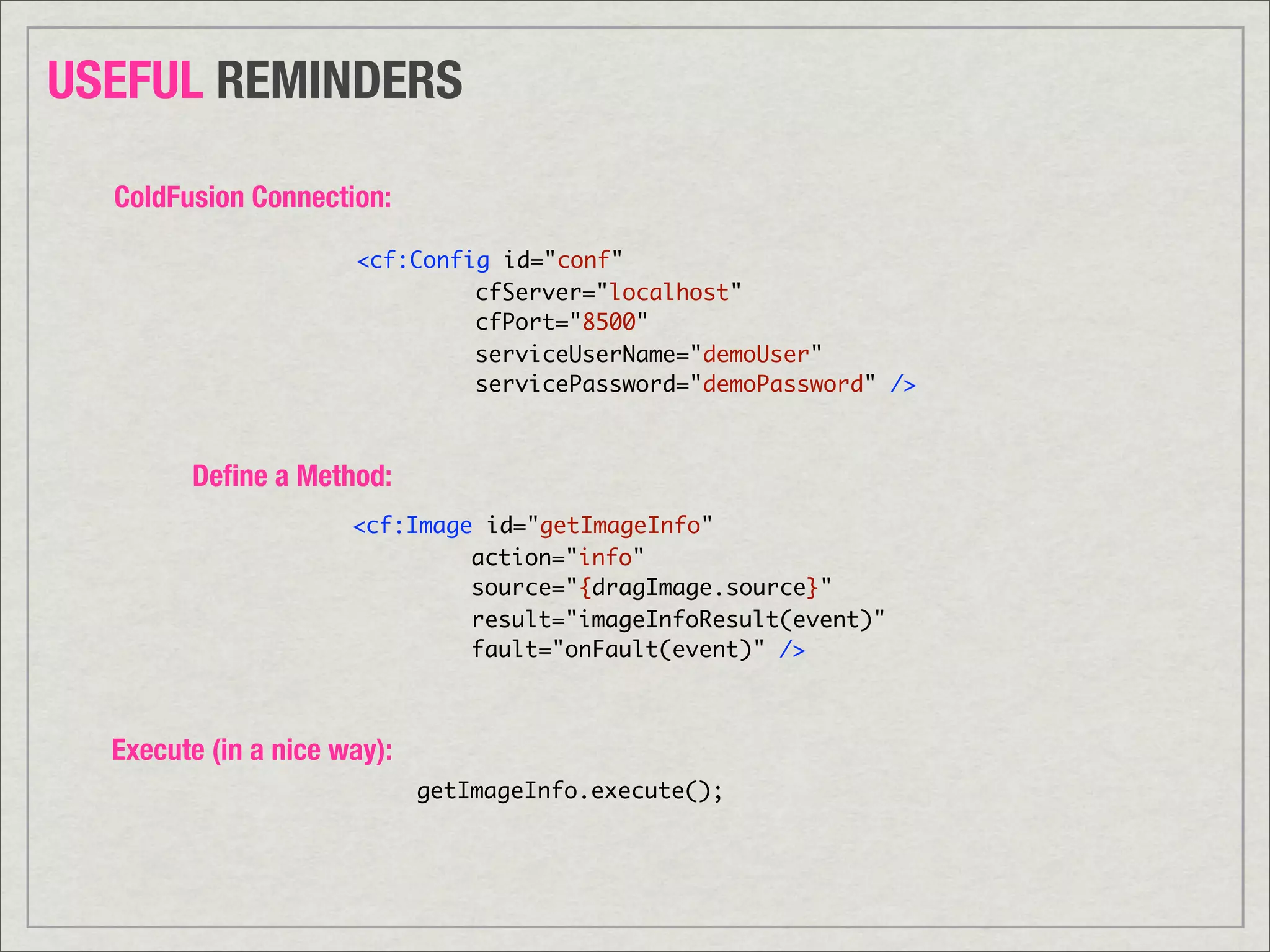 USEFUL REMINDERS

  ColdFusion Connection:

                      <cf:Config id="conf"
                      	   	    cfServer="localhost"
                      	   	    cfPort="8500"
                      	   	    serviceUserName="demoUser"
                      	   	    servicePassword="demoPassword" />



        Deﬁne a Method:
                      <cf:Image id="getImageInfo"
                      	   	    action="info"
                      	   	    source="{dragImage.source}"
                      	   	    result="imageInfoResult(event)"
                      	   	    fault="onFault(event)" />	



  Execute (in a nice way):
                             getImageInfo.execute();
 