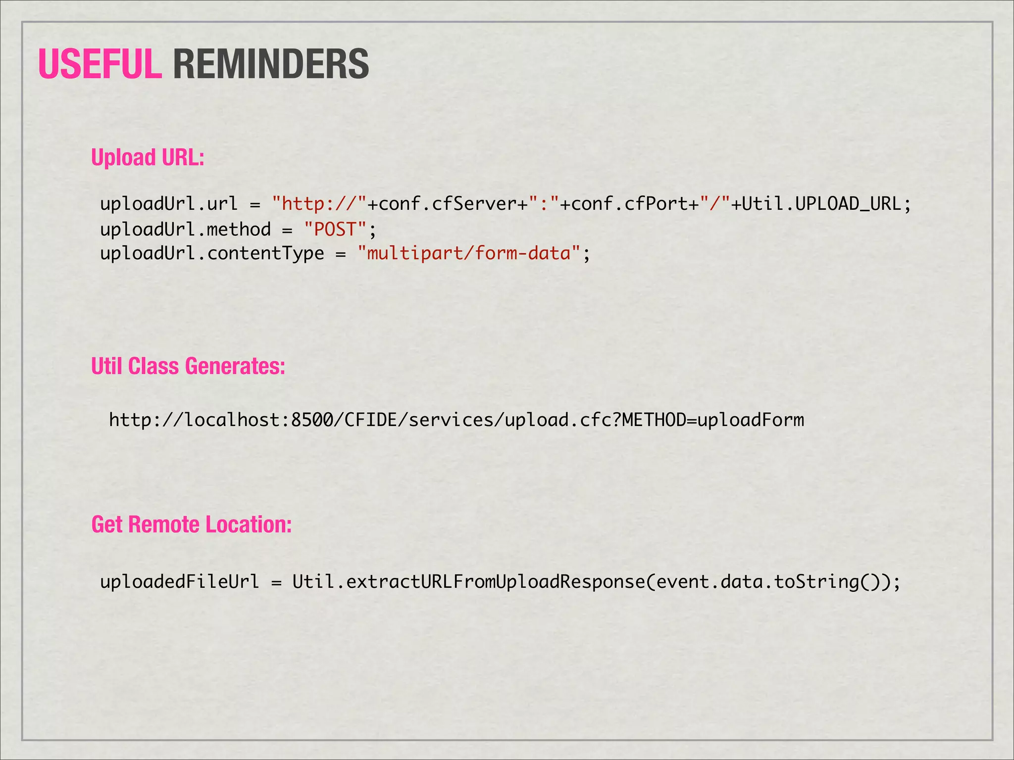 USEFUL REMINDERS

  Upload URL:
   uploadUrl.url = "http://"+conf.cfServer+":"+conf.cfPort+"/"+Util.UPLOAD_URL;
   uploadUrl.method = "POST";
   uploadUrl.contentType = "multipart/form-data";




  Util Class Generates:

   http://localhost:8500/CFIDE/services/upload.cfc?METHOD=uploadForm




  Get Remote Location:

   uploadedFileUrl = Util.extractURLFromUploadResponse(event.data.toString());
 