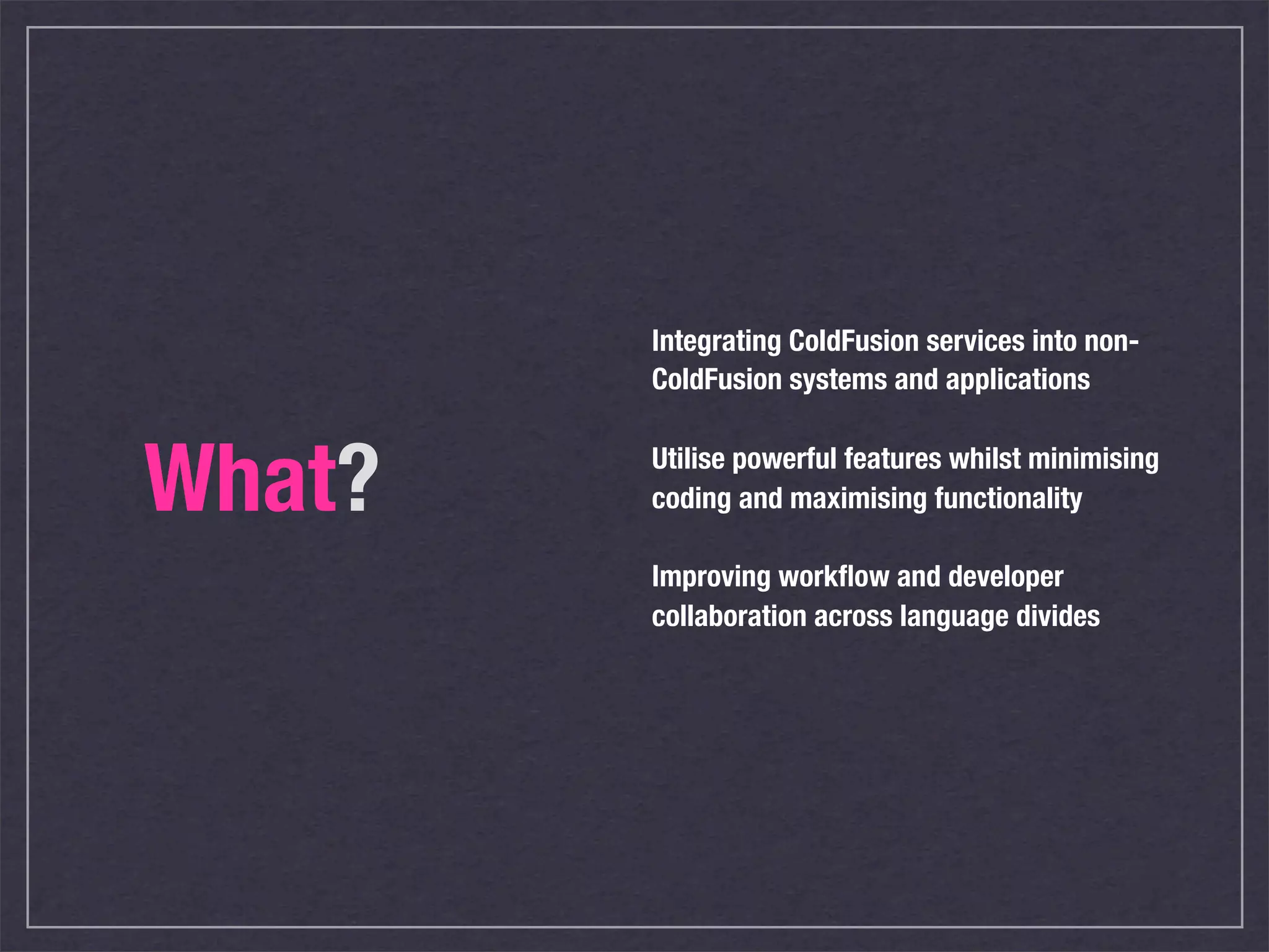 Integrating ColdFusion services into non-
        ColdFusion systems and applications



What?   Utilise powerful features whilst minimising
        coding and maximising functionality

        Improving workﬂow and developer
        collaboration across language divides
 