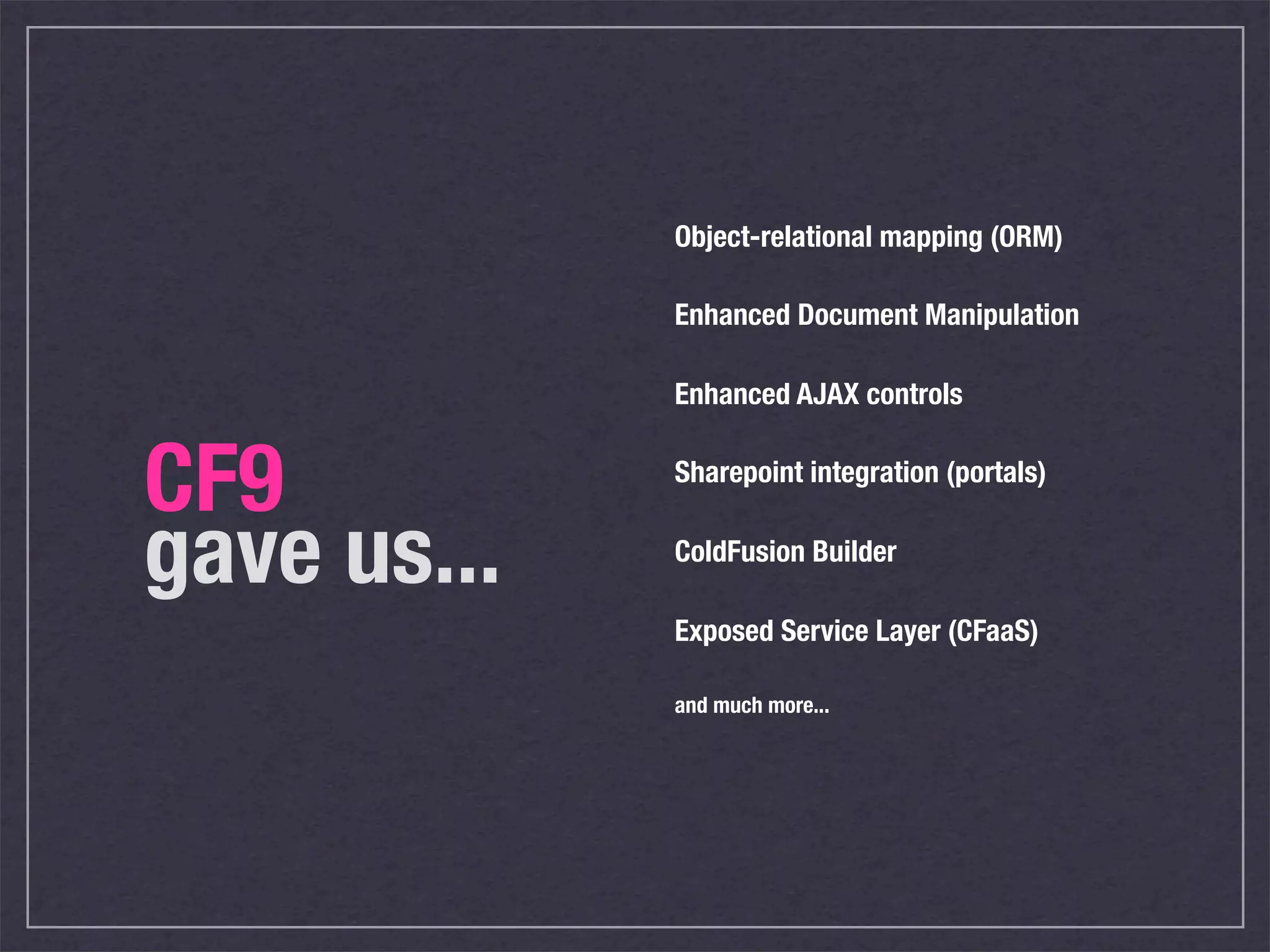 Object-relational mapping (ORM)

             Enhanced Document Manipulation

             Enhanced AJAX controls


CF9          Sharepoint integration (portals)


gave us...   ColdFusion Builder

             Exposed Service Layer (CFaaS)

             and much more...
 