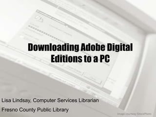 Downloading Adobe Digital
                Editions to a PC



Lisa Lindsay, Computer Services Librarian
Fresno County Public Library
                                            Image courtesy iStockPhoto
 