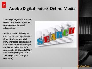 Adobe Digital Index/ Online Media
The adage “a picture is worth
a thousand words” takes on
new meaning in search
advertising:

Analysis of 6.87 billion paid
clicks by Adobe Digital Index
shows that cost-per-click
(CPC) increased across search
and social paid advertising in
Q4, but CPCs for Google’s
new product listing ads (PLAs)
saw the largest spike—up
70% in Q4 2013 (80% year
over year).
@AdobeIndex

 