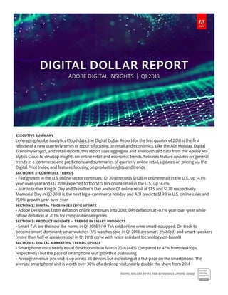 DIGITAL DOLLAR: RETAIL AND ECONOMICS UPDATE 2018Q1
Executive Summary
Leveraging Adobe Analytics Cloud data, the Digital Dollar Report for the first quarter of 2018 is the first
release of a new quarterly series of reports focusing on retail and economics. Like the ADI Holiday, Digital
Economy Project, and retail reports, this report uses aggregate and anonoymized data from the Adobe An-
alytics Cloud to develop insights on online retail and economic trends. Releases feature updates on general
trends in e-commerce and predictions and summaries of quarterly online retail, updates on pricing via the
Digital Price Index, and features focusing on product insights and trends.
Section 1: E-commerce Trends
• Fast growth in the U.S. online sector continues: Q1 2018 records $112B in online retail in the U.S., up 14.1%
year-over-year and Q2 2018 expected to top $115 Bin online retail in the U.S., up 14.4%
• Martin Luther King Jr. Day and President’s Day anchor Q1 online retail at $1.5 and $1.7B respectively.
Memorial Day in Q2 2018 is the next big e-commerce holiday and ADI predicts $1.9B in U.S. online sales and
19.0% growth year-over-year
Section 2: Digital Price Index (DPI) Update
• Adobe DPI shows faster deflation online continues into 2018; DPI deflation at -0.7% year-over-year while
offline deflation at -0.1% for comparable categories
Section 3: Product Insights – Trends in Smart Products
• Smart TVs are the now the norm: in Q1 2018 9/10 TVs sold online were smart-equipped. On track to
become smart-dominant: smartwatches (1/5 watches sold in Q1 2018 are smart-enabled) and smart-speakers
(more than half of speakers sold in Q1 2018 come with voice assistant technology on-board)
Section 4: Digital Marketing Trends Update
• Smartphone visits nearly equal desktop visits in March 2018 (44% compared to 47% from desktops,
respectively) but the pace of smartphone visit growth is plateauing
• Average revenue-per-visit is up across all devices but increasing at a fast-pace on the smartphone. The
average smartphone visit is worth over 30% of a desktop visit, nearly double the share from 2014
 
