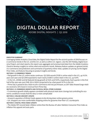 DIGITAL DOLLAR: RETAIL AND ECONOMICS UPDATE 2018Q2
Executive Summary
Leveraging Adobe Analytics Cloud data, the Digital Dollar Report for the second quarter of 2018 focuses on
e-commerce trends in the U.S. and the U.K. as well as within U.S. regions. Like the ADI Holiday, Digital Econ-
omy Project, and retail reports, this report uses aggregate and anonoymized data from the Adobe Analytics
Cloud to develop insights on online retail and economic trends. Releases feature updates on general trends
in e-commerce and predictions and summaries of quarterly online retail, updates on pricing via the Digital
Price Index, and features focusing on product insights and trends.
Section 1: E-commerce Trends
• Fast growth in the U.S. online sector continues: Q2 2018 records $115B in online retail in the U.S., up 14.5%
year-over-year and Q3 2018 expected to reach nearly $120B in online retail in the U.S., up 15.9%
• In the U.K., 2018Q1 and Q2 featured strong growth at 9.6% and 10.9%, respectively. Each quarter in the first
half of the year was over £14B. Q3 in 2018 is projected to be a fast-paced 14.7% in the U.K.
• Prime Day is poised to be a boon to all e-commerce and not just Amazon, as 2017 data showed large retail-
ers received a 35% boost in revenue from Prime Day
Section 2: E-Commerce growth and physical retail store closings
• E-commerce growth initally appears correlated with physical retail store closings but controlling for eco-
nomic conditions reveals that the story is more complicated
Section 3: ONLINE GROCERY UPDATE
• Amazon’s aquisition of Whole Foods appears to be driving down online grocery prices
• U.K. shoppers are more comfortable shopping online for groceries than their U.S. counterparts
Section 4: Digital Price index Update
• The Adobe DPI records faster inflation online than the Bureau of Labor Statistics Consumer Price Index as
inflation hits apparel and auto parts
 