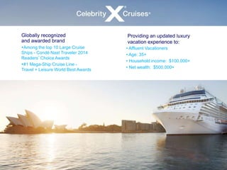 Globally recognized 
and awarded brand 
Among the top 10 Large Cruise 
Ships - Condé Nast Traveler 2014 
Readers’Choice Awards 
#1 Mega-Ship Cruise Line - 
Travel + Leisure World Best Awards 
Providing an updated luxury 
vacation experience to: 
• Affluent Vacationers 
• Age: 35+ 
• Household income: $100,000+ 
• Net wealth: $500,000+ 
 