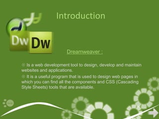 Introduction


                      Dreamweaver :

 Is a web development tool to design, develop and maintain
websites and applications.
 It is a useful program that is used to design web pages in
which you can find all the components and CSS (Cascading
Style Sheets) tools that are available.
 