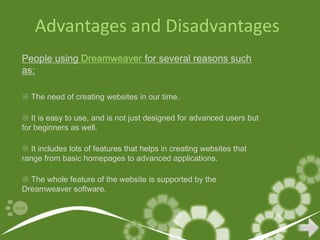 Advantages and Disadvantages
People using Dreamweaver for several reasons such
as:

 The need of creating websites in our time.

 It is easy to use, and is not just designed for advanced users but
for beginners as well.

 It includes lots of features that helps in creating websites that
range from basic homepages to advanced applications.

 The whole feature of the website is supported by the
Dreamweaver software.
 