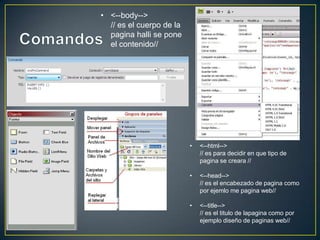 • <--html-->
// es para decidir en que tipo de
pagina se creara //
• <--head-->
// es el encabezado de pagina como
por ejemlo me pagina web//
• <--title-->
// es el titulo de lapagina como por
ejemplo diseño de paginas web//
• <--body-->
// es el cuerpo de la
pagina halli se pone
el contenido//
 