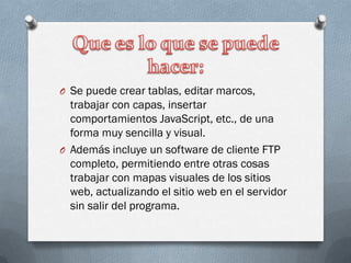 O Se puede crear tablas, editar marcos,
trabajar con capas, insertar
comportamientos JavaScript, etc., de una
forma muy sencilla y visual.
O Además incluye un software de cliente FTP
completo, permitiendo entre otras cosas
trabajar con mapas visuales de los sitios
web, actualizando el sitio web en el servidor
sin salir del programa.
 