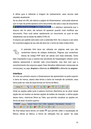 13
A última guia é referente à imagem de rastreamento, esse recurso está
obsoleto atualmente.
Ao se clicar em OK, ele retorna a página do Dreamweaver, você pode observar
que no topo da janela aparece como documento não salvo o tipo de documento
e o asterisco representa que o
arquivo não foi salvo, ele sempre irá aparecer quando você modificar seu
documento. Para você salvar rapidamente um documento ao qual se esta
trabalhando use as teclas de atalho CTRL+S.
O arquivo por padrão será salvo com a extensão html. Se o arquivo a ser salvo
for à primeira página de seu site ele deve ter o nome de index (index.html).
A extensão html deve ser utilizada em páginas web que não
contenham blocos de códigos dinâmicos. Páginas que contenham
blocos de código PHP deve ser salvas com essa extensão. Outro
fator importante é que a maioria dos servidores de hospedagem utilizam como
sistema operacional e servidor web Linux+Apache, isso fará com que o
reconhecimento dos arquivos sejam Case Sensitive (diferenciem maiúsculas de
minúsculas), ou seja, Arquivo e diferente de ARQUIVO e diferente de arquivo.
Interface
Ao criar seu primeiro arquivo o Dreamweaver ele apresentará na parte superior
a barra de menus, abaixo dela temos a barra de Inserção de conteúdo, essa
barra pode ser vista de duas formas em forma de Menu.
Onde as opções estão junto à palavra Common (flechinha) ao se clicar nessa
opção ele vai mostrar as demais opções de botões de inserção, a ultima opção
desse menu, chama-se Show as Tabs, que permite visualizar as opções em
forma de abas na parte superior.
No final dessa barra temos um botão que permite voltar à visualização de
Menus (Show as Menu), a forma de utilização fica ao “gosto” de cada
 