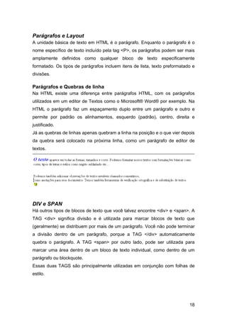 18
Parágrafos e Layout
A unidade básica de texto em HTML é o parágrafo. Enquanto o parágrafo é o
nome específico de texto incluído pela tag <P>, os parágrafos podem ser mais
amplamente definidos como qualquer bloco de texto especificamente
formatado. Os tipos de parágrafos incluem itens de lista, texto preformatado e
divisões.
Parágrafos e Quebras de linha
Na HTML existe uma diferença entre parágrafos HTML, com os parágrafos
utilizados em um editor de Textos como o Microsoft® Word® por exemplo. Na
HTML o parágrafo faz um espaçamento duplo entre um parágrafo e outro e
permite por padrão os alinhamentos, esquerdo (padrão), centro, direita e
justificado.
Já as quebras de linhas apenas quebram a linha na posição e o que vier depois
da quebra será colocado na próxima linha, como um parágrafo de editor de
textos.
DIV e SPAN
Há outros tipos de blocos de texto que você talvez encontre <div> e <span>. A
TAG <div> significa divisão e é utilizada para marcar blocos de texto que
(geralmente) se distribuem por mais de um parágrafo. Você não pode terminar
a divisão dentro de um parágrafo, porque a TAG </div> automaticamente
quebra o parágrafo. A TAG <span> por outro lado, pode ser utilizada para
marcar uma área dentro de um bloco de texto individual, como dentro de um
parágrafo ou blockquote.
Essas duas TAGS são principalmente utilizadas em conjunção com folhas de
estilo.
 