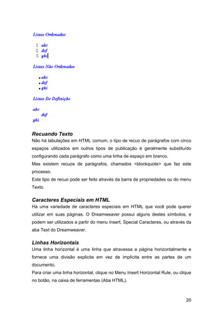 20
Recuando Texto
Não há tabulações em HTML comum, o tipo de recuo de parágrafos com cinco
espaços utilizados em outros tipos de publicação é geralmente substituído
configurando cada parágrafo como uma linha de espaço em branco.
Mas existem recuos de parágrafos, chamados <blockquote> que faz este
processo.
Este tipo de recuo pode ser feito através da barra de propriedades ou do menu
Texto.
Caracteres Especiais em HTML
Há uma variedade de caracteres especiais em HTML que você pode querer
utilizar em suas páginas. O Dreamweaver possui alguns destes símbolos, e
podem ser utilizados a partir do menu Insert, Special Caracteres, ou através da
aba Text do Dreamweaver.
Linhas Horizontais
Uma linha horizontal é uma linha que atravessa a página horizontalmente e
fornece uma divisão explicita em vez de implícita entre as partes de um
documento.
Para criar uma linha horizontal, clique no Menu Insert Horizontal Rule, ou clique
no botão, na caixa de ferramentas (Aba HTML).
 