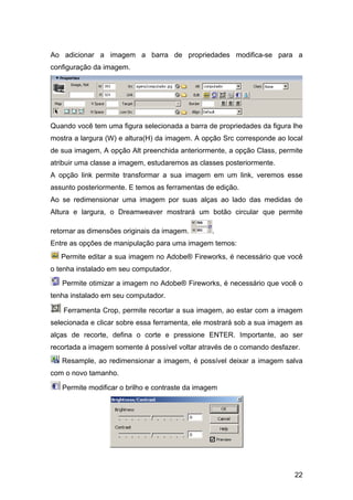 22
Ao adicionar a imagem a barra de propriedades modifica-se para a
configuração da imagem.
Quando você tem uma figura selecionada a barra de propriedades da figura lhe
mostra a largura (W) e altura(H) da imagem. A opção Src corresponde ao local
de sua imagem, A opção Alt preenchida anteriormente, a opção Class, permite
atribuir uma classe a imagem, estudaremos as classes posteriormente.
A opção link permite transformar a sua imagem em um link, veremos esse
assunto posteriormente. E temos as ferramentas de edição.
Ao se redimensionar uma imagem por suas alças ao lado das medidas de
Altura e largura, o Dreamweaver mostrará um botão circular que permite
retornar as dimensões originais da imagem. .
Entre as opções de manipulação para uma imagem temos:
Permite editar a sua imagem no Adobe® Fireworks, é necessário que você
o tenha instalado em seu computador.
Permite otimizar a imagem no Adobe® Fireworks, é necessário que você o
tenha instalado em seu computador.
Ferramenta Crop, permite recortar a sua imagem, ao estar com a imagem
selecionada e clicar sobre essa ferramenta, ele mostrará sob a sua imagem as
alças de recorte, defina o corte e pressione ENTER. Importante, ao ser
recortada a imagem somente á possível voltar através de o comando desfazer.
Resample, ao redimensionar a imagem, é possível deixar a imagem salva
com o novo tamanho.
Permite modificar o brilho e contraste da imagem
 