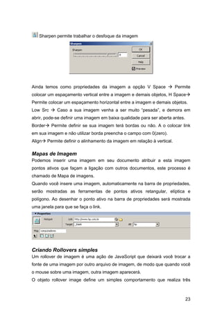 23
Sharpen permite trabalhar o desfoque da imagem
Ainda temos como propriedades da imagem a opção V Space Permite
colocar um espaçamento vertical entre a imagem e demais objetos, H Space
Permite colocar um espaçamento horizontal entre a imagem e demais objetos.
Low Src Caso a sua imagem venha a ser muito “pesada”, e demora em
abrir, pode-se definir uma imagem em baixa qualidade para ser aberta antes.
Border Permite definir se sua imagem terá bordas ou não. A o colocar link
em sua imagem e não utilizar borda preencha o campo com 0(zero).
Align Permite definir o alinhamento da imagem em relação à vertical.
Mapas de Imagem
Podemos inserir uma imagem em seu documento atribuir a esta imagem
pontos ativos que façam a ligação com outros documentos, este processo é
chamado de Mapa de imagens.
Quando você insere uma imagem, automaticamente na barra de propriedades,
serão mostradas as ferramentas de pontos ativos retangular, elíptica e
polígono. Ao desenhar o ponto ativo na barra de propriedades será mostrada
uma janela para que se faça o link.
Criando Rollovers simples
Um rollover de imagem é uma ação de JavaScript que deixará você trocar a
fonte de uma imagem por outro arquivo de imagem, de modo que quando você
o mouse sobre uma imagem, outra imagem aparecerá.
O objeto rollover image define um simples comportamento que realiza três
 