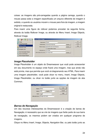 24
coisas: as imagens são pré-carregadas quando a página carrega, quando o
mouse passa sobe a imagem especificada um arquivo diferente de imagem é
exibido, e quando os usuários movem o mouse para fora da imagem, a imagem
original é restaurada.
Para inserir uma figura de rollover podemos proceder da seguinte forma,
através do botão Rollover Image, ou através do Menu Insert, Image Objects,
Rollover Image.
Image Placeholder
Image Placeholder é um objeto do Dreamweaver que você pode acrescentar
em seu documento no espaço onde ficará uma imagem, mas que ainda não
está pronta, mas que permite que você vá diagramando seu HTML, Para inserir
uma imagem placeholder, você pode clicar no menu, Insert, Image Objects,
Image Placeholder, ou clicar no botão junto as opções de imagem da aba
Common.
Barras de Navegação
Um dos recursos interessantes do Dreamweaver é a criação de barras de
Navegação, é necessário que se crie às imagens que farão parte de sua barra
de navegação, os mesmos podem ser criados em qualquer programa de
imagens.
Clique no Menu Insert, Image, Objects, Navigation Bar, ou pelo botão junto as
 