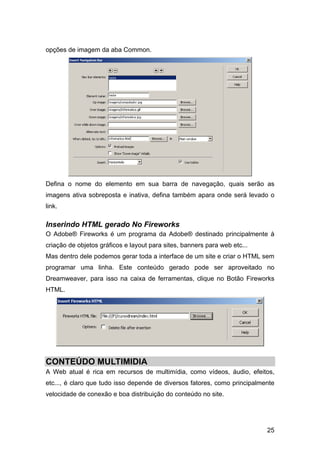 25
opções de imagem da aba Common.
Defina o nome do elemento em sua barra de navegação, quais serão as
imagens ativa sobreposta e inativa, defina também apara onde será levado o
link.
Inserindo HTML gerado No Fireworks
O Adobe® Fireworks é um programa da Adobe® destinado principalmente à
criação de objetos gráficos e layout para sites, banners para web etc...
Mas dentro dele podemos gerar toda a interface de um site e criar o HTML sem
programar uma linha. Este conteúdo gerado pode ser aproveitado no
Dreamweaver, para isso na caixa de ferramentas, clique no Botão Fireworks
HTML.
CONTEÚDO MULTIMIDIA
A Web atual é rica em recursos de multimídia, como vídeos, áudio, efeitos,
etc..., é claro que tudo isso depende de diversos fatores, como principalmente
velocidade de conexão e boa distribuição do conteúdo no site.
 
