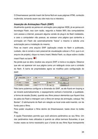 26
O Dreamweaver permite inserir de forma fácil em suas páginas HTML conteúdo
multimídia, tornando assim seu site mais rico e interativo.
Inserção de Animações Flash (SWF)
Atualmente quando se pensa em animação para páginas WEB, já se pensa em
tecnologia Flash, isso com razão, segundo a Adobe 98% dos computadores
com acesso a internet, possuem alguma versão do plug-in do flash instalados,
e caso o computador não possua, ao acessar uma página que contenha a
animação em Flash ele automaticamente “baixa” o mesmo e solicita uma
autorização para a instalação do mesmo.
Para se inserir uma arquivo SWF (aplicação criada no flash e publicada,
cuidado, não é correto e nem possível de visualização colocar o FLA, que é um
arquivo de projeto), clique no menu Insert, Media Flash, ou clique sobre o botão
insert Flash na barra.
Na janela que se abre, localize seu arquivo SWF e insira-o na página. Observe
que ele vai aparecer em sua página como um retângulo cinza com o símbolo
do flash. A barra de propriedades agora se modifica para configuração do
SWF.
Pela barra podemos configurar a dimensão do SWF, se ele ficará em looping e
se iniciará automaticamente, o espaçamento vertical e horizontal, a qualidade,
a forma de escala (Scale), quando seu filme possuir elementos que fiquem fora
do palco do Flash e interajam com o filme em tempo de animação, coloque “No
Border”. O alinhamento do flash em relação ao local onde está inserido, cor de
fundo para o filme.
Para poder visualizar o filme dentro do Dreamweaver, basta clicar no botão
Play.
A opção Parameters permite que você adicione parâmetros ao seu filme. Um
dos parâmetros mais utilizados é quando se utiliza banners flutuantes, é que
muitas vezes se torna necessário que o fundo de seu filme fique transparente
 