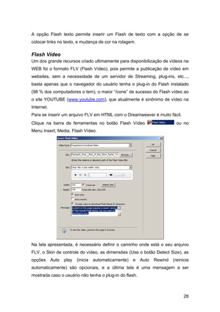 28
A opção Flash texto permite inserir um Flash de texto com a opção de se
colocar links no texto, e mudança de cor na rolagem.
Flash Vídeo
Um dos grande recursos criado ultimamente para disponibilização de vídeos na
WEB foi o formato FLV (Flash Vídeo), pois permite a publicação de vídeo em
websites, sem a necessidade de um servidor de Streaming, plug-ins, etc...,
basta apenas que o navegador do usuário tenha o plug-in do Flash instalado
(98 % dos computadores o tem), o maior “ícone” de sucesso do Flash vídeo ao
o site YOUTUBE (www.youtube.com), que atualmente é sinônimo de vídeo na
Internet.
Para se inserir um arquivo FLV em HTML com o Dreamweaver é muito fácil.
Clique na barra de ferramentas no botão Flash Vídeo ou no
Menu Insert, Media, Flash Vídeo.
Na tela apresentada, é necessário definir o caminho onde está o seu arquivo
FLV, o Skin de controle do vídeo, as dimensões (Use o botão Detect Size), as
opções Auto play (inicia automaticamente) e Auto Rewind (reinicia
automaticamente) são opcionais, e a última tela é uma mensagem a ser
mostrada caso o usuário não tenha o plug-in do flash.
 