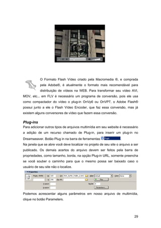 29
O Formato Flash Vídeo criado pela Macromedia ®, e comprada
pela Adobe®, é atualmente o formato mais recomendável para
distribuição de vídeos na WEB. Para transformar seu vídeo AVI,
MOV, etc... em FLV é necessário um programa de conversão, pois ele usa
como compactador do vídeo o plug-in OnVp6 ou OnVP7, o Adobe Flash®
possui junto a ele o Flash Vídeo Encoder, que faz essa conversão, mas já
existem alguns conversores de vídeo que fazem essa conversão.
Plug-ins
Para adicionar outros tipos de arquivos multimídia em seu website é necessário
a adição de um recurso chamado de Plug-in, para inserir um plug-in no
Dreamweaver. Botão Plug in na barra de ferramentas .
Na janela que se abre você deve localizar no projeto de seu site o arquivo a ser
publicado. Os demais acertos do arquivo devem ser feitos pela barra de
propriedades, como tamanho, borda, na opção Plug-in URL, somente preencha
se você souber o caminho para que o mesmo possa ser baixado caso o
usuário de seu site não o localize.
Podemos acrescentar alguns parâmetros em nosso arquivo de multimídia,
clique no botão Parameters.
 