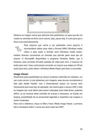 30
Observe na imagem acima que adicionei dois parâmetros um para que ele me
mostre os controles do filme como volume, play, pause stop. E outro para que o
filme inicie automaticamente.
Para arquivos que venha a ser publicados como plug-ins é
recomendável utilizar para vídeo o formato WMV (Windows media
vídeo) e para áudio o formato wma (Windows media áudio),
existem diversos conversores no mercado que permite gerar esse tipo de
arquivo. A Microsoft® disponibiliza o programa Windows Media, que é
freeware, para converter formatos padrões de vídeo para wmv, e arquivos de
áudio para wma. Caso você precise converter um arquivo que esteja em CD de
áudio para wma, pode utilizar o Windows Media Player para fazer a conversão.
Image Viewer
Atualmente pela possibilidade se colocar conteúdo multimídia em websites, um
uso muito comum, é criar slideshow com imagens, esse recurso normalmente é
feito pelo Adobe Flash®, mas o Dreamweaver possui um recurso bem
interessante para esse tipo de aplicação, ele mesmo gera o arquivo SWF e lista
as imagens que você definir para serem colocadas como slide Show, podendo
definir, se as mesmas terão controles de avanço e retrocesso, se ficarão em
looping, possibilidade de se acrescentar legendas e hyperlinks nas imagens a
serem mostradas.
Para criar o slideshow, clique no Menu Insert, Media Image Viewer, a primeira
tela é necessário definir o nome que será criado seu SWF.
 