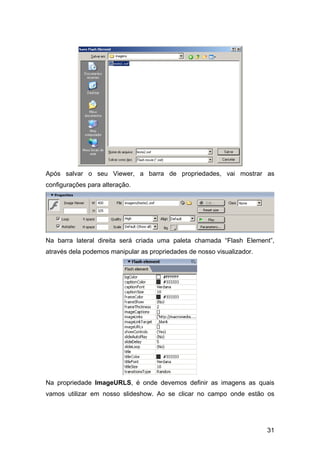 31
Após salvar o seu Viewer, a barra de propriedades, vai mostrar as
configurações para alteração.
Na barra lateral direita será criada uma paleta chamada “Flash Element”,
através dela podemos manipular as propriedades de nosso visualizador.
Na propriedade ImageURLS, é onde devemos definir as imagens as quais
vamos utilizar em nosso slideshow. Ao se clicar no campo onde estão os
 