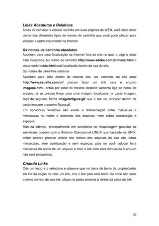 33
Links Absolutos e Relativos
Antes de começar a colocar os links em suas páginas da WEB, você deve estar
ciente dos diferentes tipos de nomes de caminho que você pode utilizar para
vincular a outro documento na Internet
Os nomes de caminho absolutos
Apontam para uma localização na Internet fora do site no qual a página atual
está localizada. No nome de caminho http://www.adobe.com.br/index.html o
documento index.html está localizado dentro da raiz do site.
Os nomes de caminhos relativos
Apontam para links dentro do mesmo site, por exemplo, no site atual
http://www.seusite.com.br/ preciso fazer um link para o arquivo
imagens.html, então por estar no mesmo diretório somente ligo ao nome do
arquivo, já se preciso linkar para uma imagem localizada na pasta imagem,
faço da seguinte forma imagem/figura.gif que o link vai procurar dentro da
pasta imagem o arquivo figura.gif.
Em servidores Windows não existe a diferenciação entre maiúscula e
minúsculas no nome e extensão dos arquivos, nem sobre acentuação e
espaços.
Mas na internet, principalmente em servidores de hospedagem gratuitos os
servidores operam com o Sistema Operacional LINUX que baseado na UNIX,
então sempre procure utilizar nos nomes dos arquivos de seu site, letras
minúsculas, sem acentuação e sem espaços, pois se você colocar letra
maiúscula no nome de um arquivo e fizer o link com letra minúscula o arquivo
não será encontrado.
Criando Links
Crie um texto e o selecione e observe que na barra de barra de propriedades
ele lhe dá opção de criar um link, crie o link para este texto. Se você não sabe
o nome correto de seu link, clique na pasta amarela à direita da caixa de link.
 