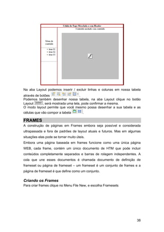 38
Na aba Layout podemos inserir / excluir linhas e colunas em nossa tabela
através de botões .
Podemos também desenhar nossa tabela, na aba Layout clique no botão
Layout , será mostrada uma tela, pode confirmar a mesma.
O modo layout permite que você mesmo possa desenhar a sua tabela e as
células que vão compor a tabela .
FRAMES
A construção de páginas em Frames embora seja possível e considerada
ultrapassada e fora de padrões de layout atuais e futuros. Mas em algumas
situações elas pode se tornar muito úteis.
Embora uma página baseada em frames funcione como uma única página
WEB, cada frame, contém um único documento de HTM que pode incluir
conteúdos completamente separados e barras de rolagem independentes. A
cola que une esses documentos é chamada documento de definição de
frameset ou página de frameset – um frameset é um conjunto de frames e a
página de frameset é que define como um conjunto.
Criando os Frames
Para criar frames clique no Menu File New, e escolha Framesets
 