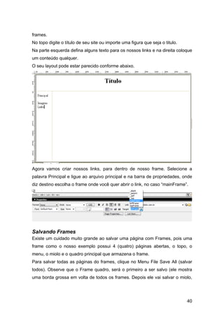 40
frames.
No topo digite o título de seu site ou importe uma figura que seja o titulo.
Na parte esquerda defina alguns texto para os nossos links e na direita coloque
um conteúdo qualquer.
O seu layout pode estar parecido conforme abaixo.
Agora vamos criar nossos links, para dentro de nosso frame. Selecione a
palavra Principal e ligue ao arquivo principal e na barra de propriedades, onde
diz destino escolha o frame onde você quer abrir o link, no caso “mainFrame”.
Salvando Frames
Existe um cuidado muito grande ao salvar uma página com Frames, pois uma
frame como o nosso exemplo possui 4 (quatro) páginas abertas, o topo, o
menu, o miolo e o quadro principal que armazena o frame.
Para salvar todas as páginas do frames, clique no Menu File Save All (salvar
todos). Observe que o Frame quadro, será o primeiro a ser salvo (ele mostra
uma borda grossa em volta de todos os frames. Depois ele vai salvar o miolo,
 
