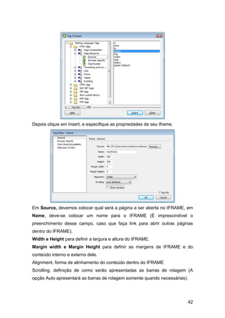 42
Depois clique em Insert, e especifique as propriedades de seu Iframe.
Em Source, devemos colocar qual será a página a ser aberta no IFRAME, em
Name, deve-se colocar um nome para o IFRAME (É imprescindível o
preenchimento desse campo, caso que faça link para abrir outras páginas
dentro do IFRAME).
Width e Height para definir a largura e altura do IFRAME.
Margin width e Margin Height para definir as margens de IFRAME e do
conteúdo interno e externo dele.
Alignment, forma de alinhamento do conteúdo dentro do IFRAME
Scrolling, definição de como serão apresentadas as barras de rolagem (A
opção Auto apresentará as barras de rolagem somente quando necessárias).
 