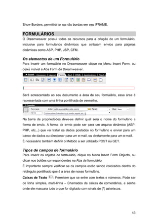 43
Show Borders, permitirá ter ou não bordas em seu IFRAME.
FORMULÁRIOS
O Dreamweaver possui todos os recursos para a criação de um formulário,
inclusive para formulários dinâmicos que atribuam envios para páginas
dinâmicas como ASP, PHP, JSP, CFM.
Os elementos de um Formulário
Para inserir um formulário no Dreamweaver clique no Menu Insert Form, ou
deixe visível a Aba Form do Dreamweaver.
Será acrescentado ao seu documento a área de seu formulário, essa área é
representada com uma linha pontilhada de vermelho.
Na barra de propriedades deve-se definir qual será o nome do formulário a
forma de envio. A forma de envio pode ser para um arquivo dinâmico (ASP,
PHP, etc...) que vai tratar os dados postados no formulário e enviar para um
banco de dados ou direcionar para um e-mail, ou diretamente para um e-mail.
É necessário também definir o Método a ser utilizado POST ou GET.
Tipos de campos de formulário
Para inserir os objetos do formulário, clique no Menu Insert Form Objects, ou
clicar nos botões correspondentes na Aba de formulário.
É importante sempre verificar se os campos estão sendo colocados dentro do
retângulo pontilhado que é a área de nosso formulário.
Caixas de Texto : Permitem que se entre com textos e números. Pode ser
de linha simples, multi-linha – Chamados de caixas de comentários, e senha
onde ele mascara tudo o que for digitado com sinais de (*) asteriscos.
 