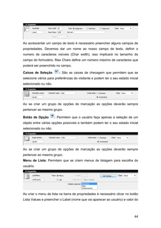44
Ao acrescentar um campo de texto é necessário preencher alguns campos de
propriedades. Devemos dar um nome ao nosso campo de texto, definir o
numero de caracteres visíveis (Char width), isso implicará no tamanho do
campo do formulário. Max Chars define um número máximo de caracteres que
poderá ser preenchido no campo.
Caixas de Seleção : São as caixas de checagem que permitem que se
selecione vários para preferências do visitante e podem ter o seu estado inicial
selecionado ou não.
Ao se criar um grupo de opções de marcação as opções deverão sempre
pertencer ao mesmo grupo.
Botão de Opção : Permitem que o usuário faça apenas a seleção de um
objeto entre várias opções possíveis e também podem ter o seu estado inicial
selecionado ou não.
Ao se criar um grupo de opções de marcação as opções deverão sempre
pertencer ao mesmo grupo.
Menu de Lista: Permitem que se criem menus de listagem para escolha do
usuário.
Ao criar o menu de lista na barra de propriedades é necessário clicar no botão
Lista Values e preencher o Label (nome que vai aparecer ao usuário) e valor do
 
